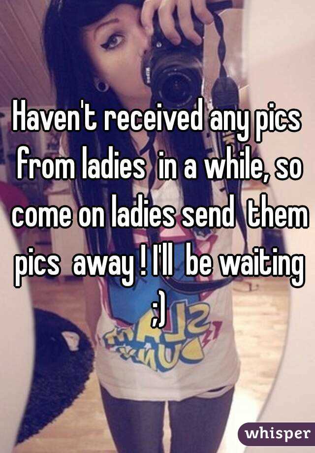 Haven't received any pics from ladies  in a while, so come on ladies send  them pics  away ! I'll  be waiting ;)