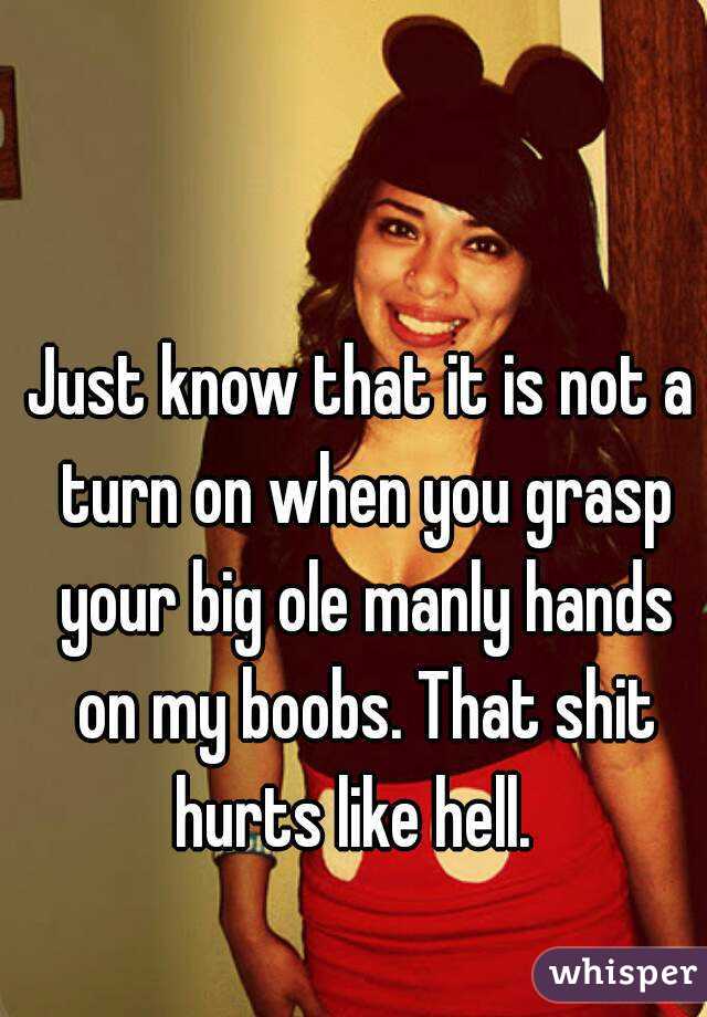 Just know that it is not a turn on when you grasp your big ole manly hands on my boobs. That shit hurts like hell.  