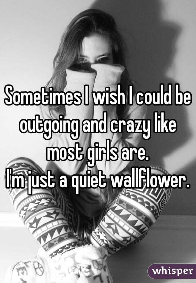 Sometimes I wish I could be outgoing and crazy like most girls are.
I'm just a quiet wallflower. 