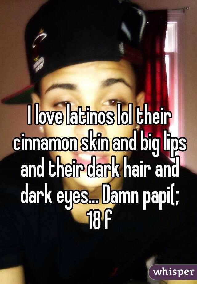 I love latinos lol their cinnamon skin and big lips and their dark hair and dark eyes... Damn papi(; 
18 f