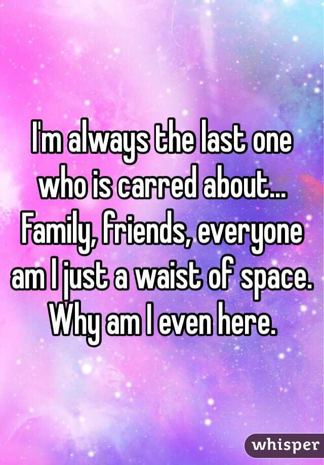 I'm always the last one who is carred about... Family, friends, everyone am I just a waist of space. Why am I even here.
