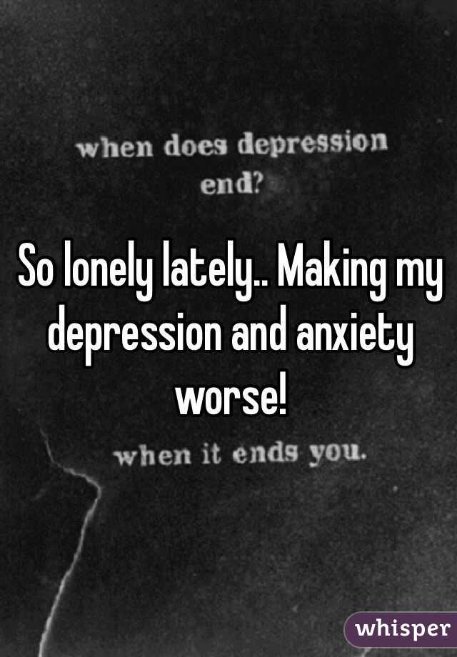 So lonely lately.. Making my depression and anxiety worse!