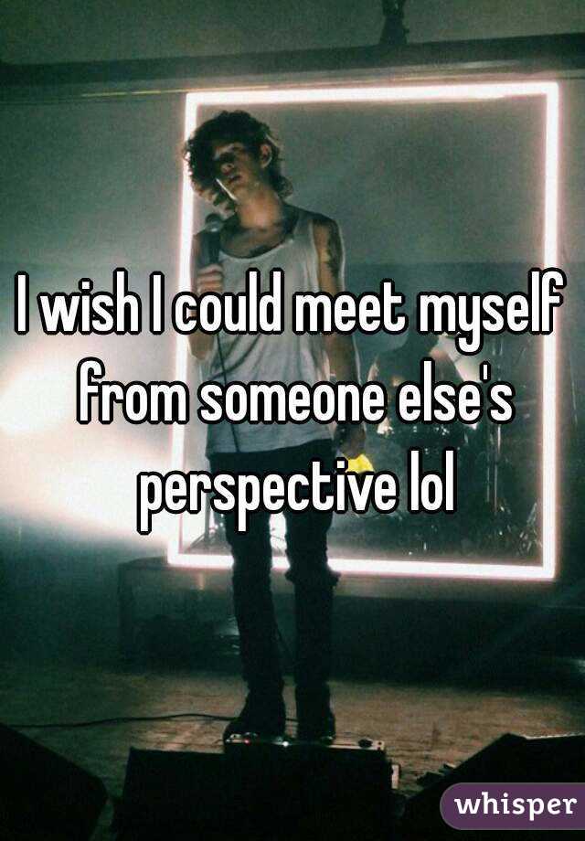 I wish I could meet myself from someone else's perspective lol