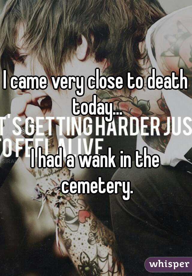 I came very close to death today...

I had a wank in the cemetery.

