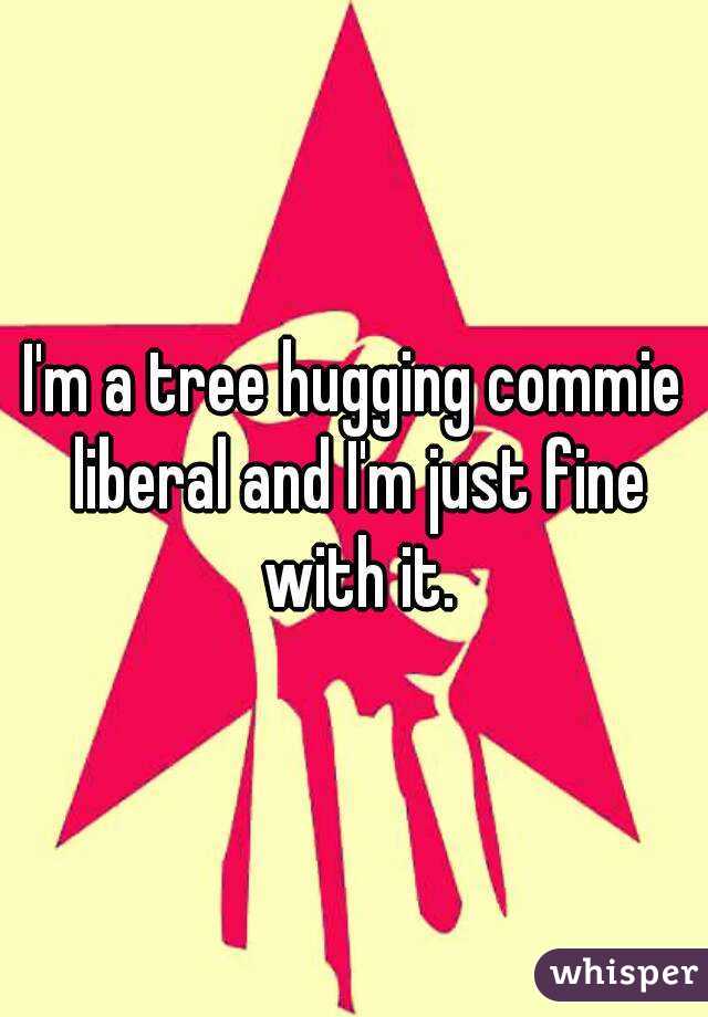 I'm a tree hugging commie liberal and I'm just fine with it.