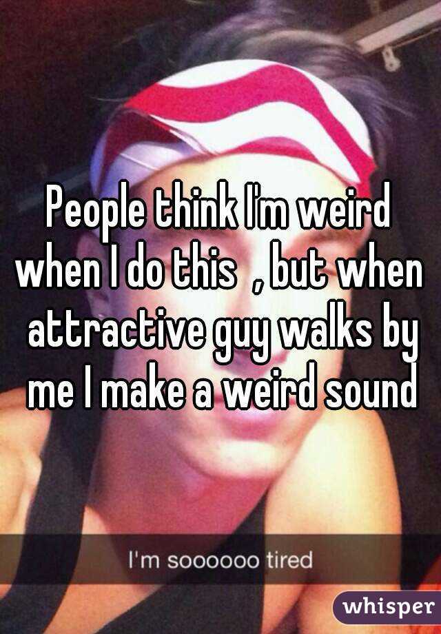 People think I'm weird when I do this  , but when  attractive guy walks by me I make a weird sound