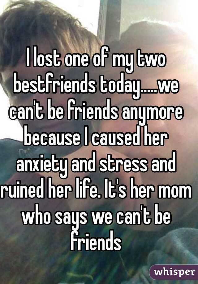 I lost one of my two bestfriends today.....we can't be friends anymore because I caused her anxiety and stress and ruined her life. It's her mom who says we can't be friends