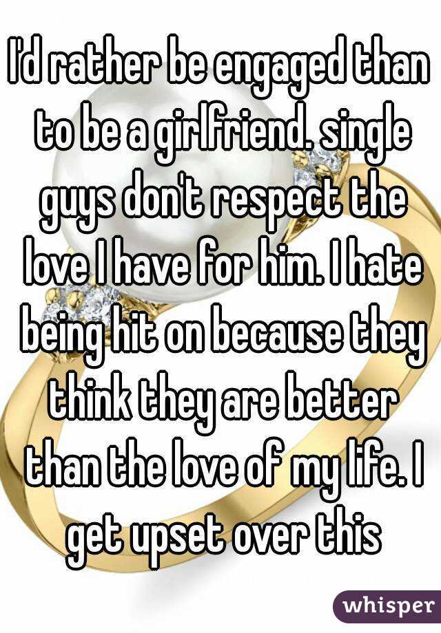 I'd rather be engaged than to be a girlfriend. single guys don't respect the love I have for him. I hate being hit on because they think they are better than the love of my life. I get upset over this