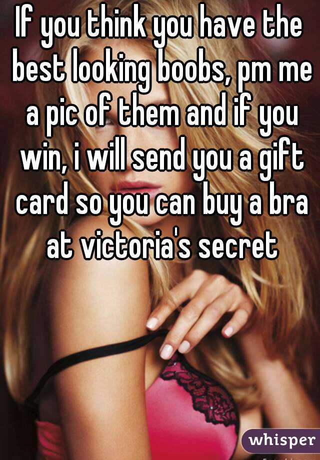 If you think you have the best looking boobs, pm me a pic of them and if you win, i will send you a gift card so you can buy a bra at victoria's secret