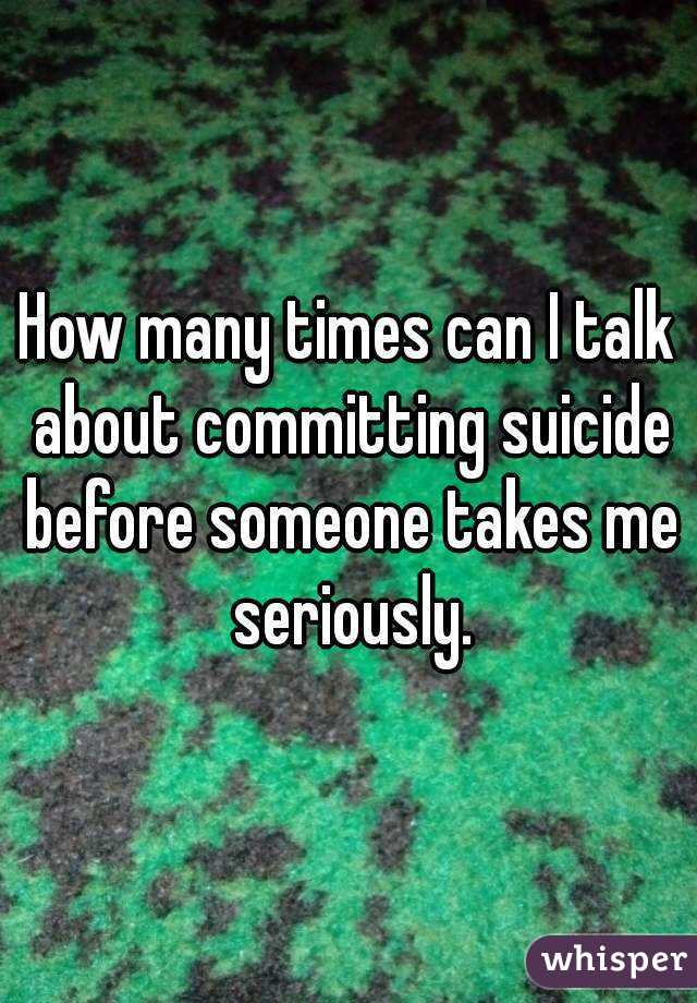 How many times can I talk about committing suicide before someone takes me seriously.