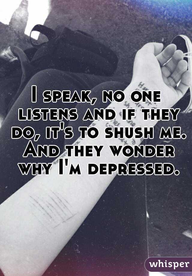 I speak, no one listens and if they do, it's to shush me. And they wonder why I'm depressed.
