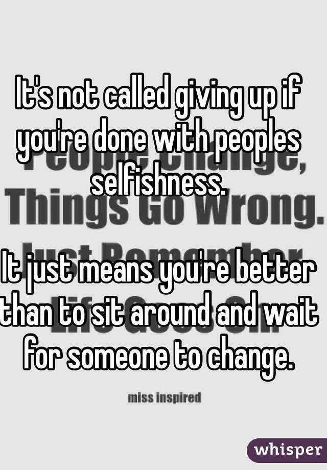 It's not called giving up if you're done with peoples selfishness. 

It just means you're better than to sit around and wait for someone to change.