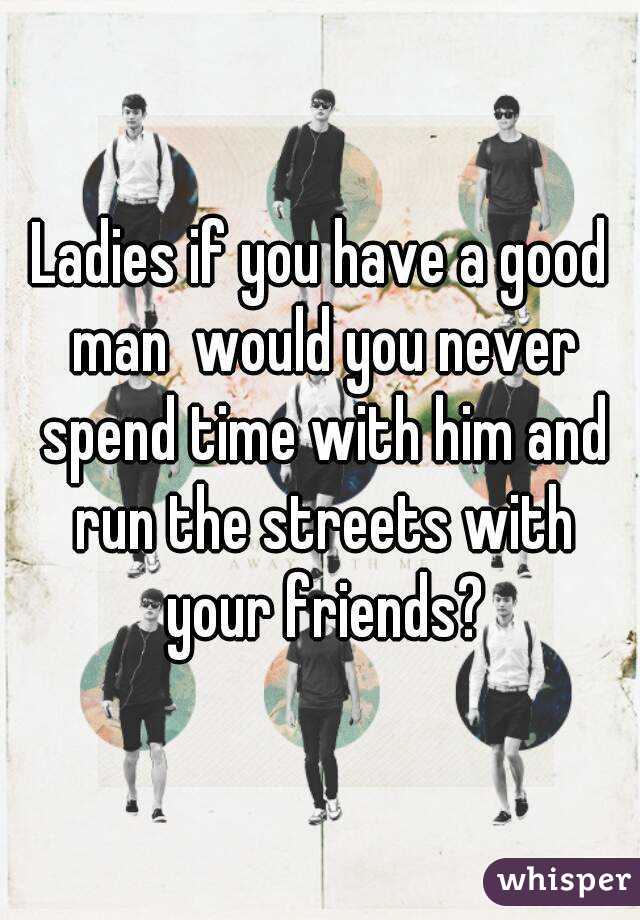 Ladies if you have a good man  would you never spend time with him and run the streets with your friends?