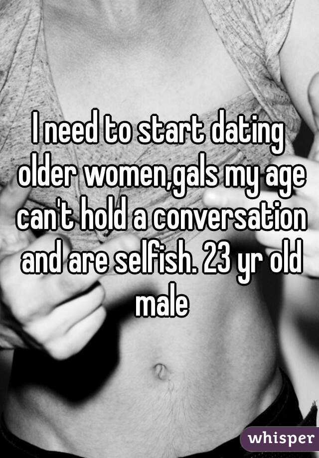 I need to start dating older women,gals my age can't hold a conversation and are selfish. 23 yr old male