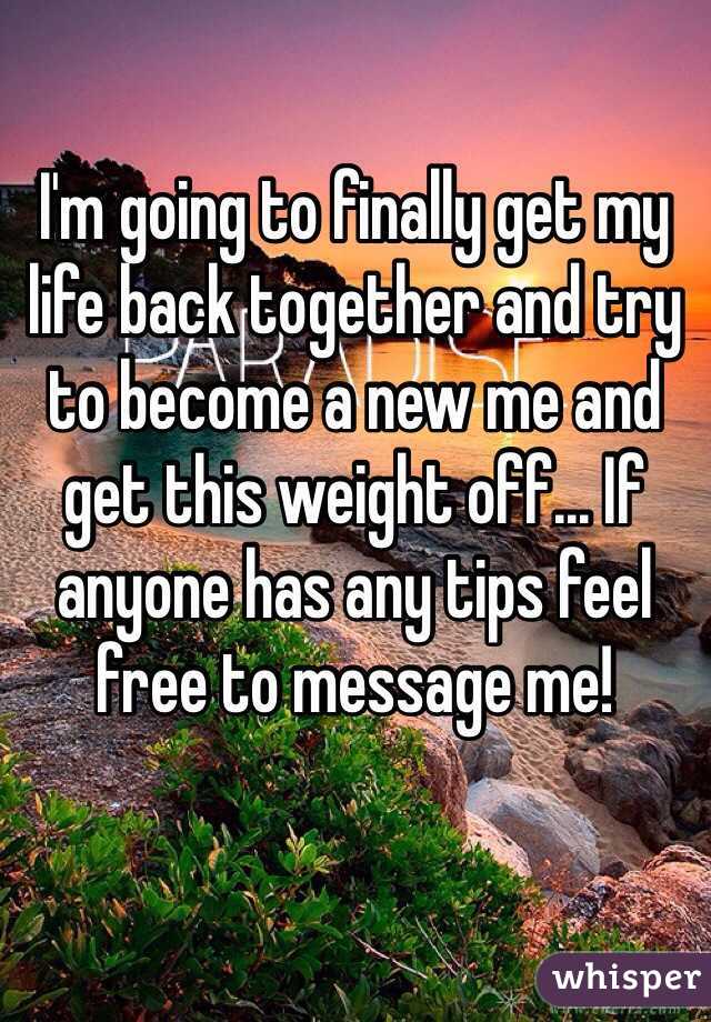 I'm going to finally get my life back together and try to become a new me and get this weight off... If anyone has any tips feel free to message me! 