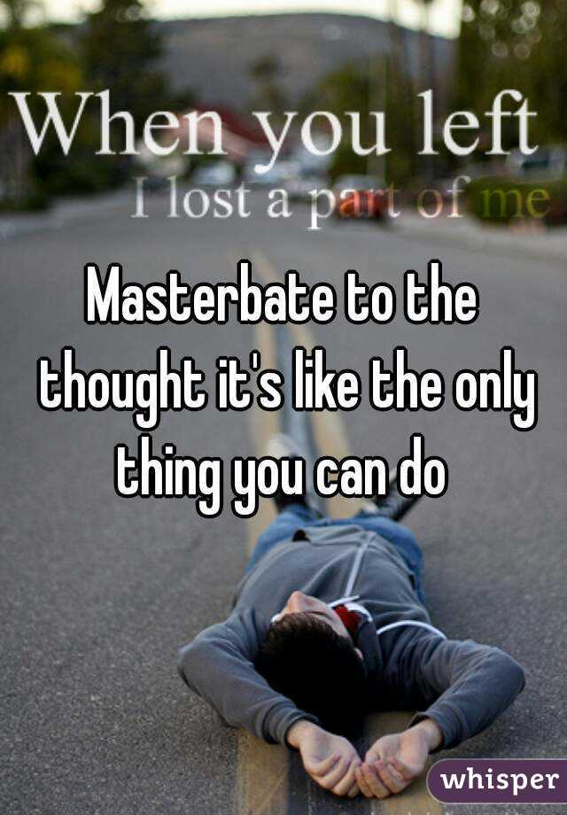 Masterbate to the thought it's like the only thing you can do 