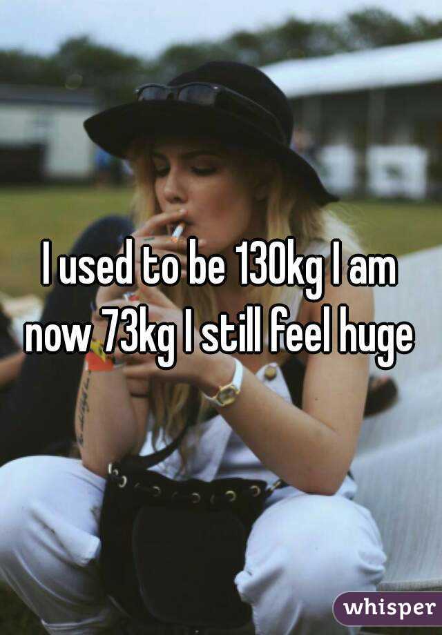 I used to be 130kg I am now 73kg I still feel huge 
