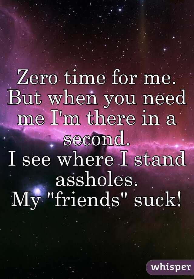 Zero time for me. 
But when you need me I'm there in a second. 
I see where I stand assholes. 
My "friends" suck!