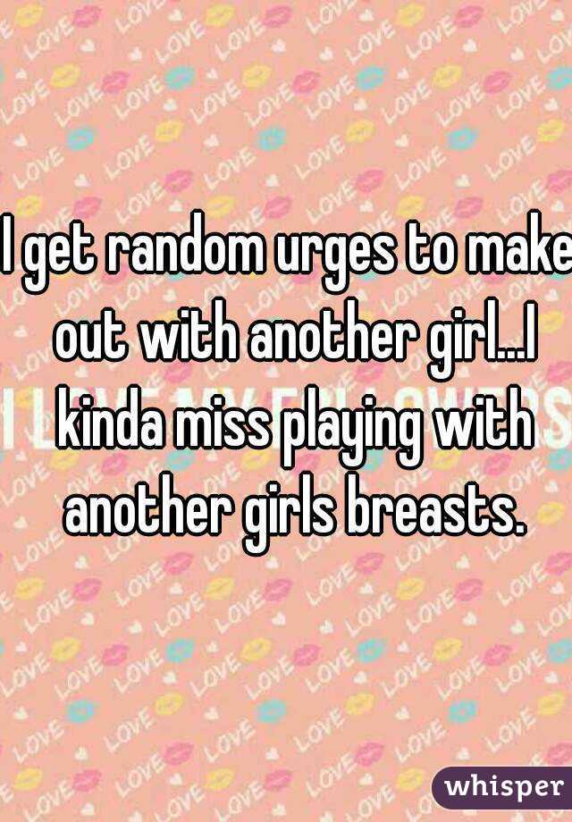 I get random urges to make out with another girl...I kinda miss playing with another girls breasts.