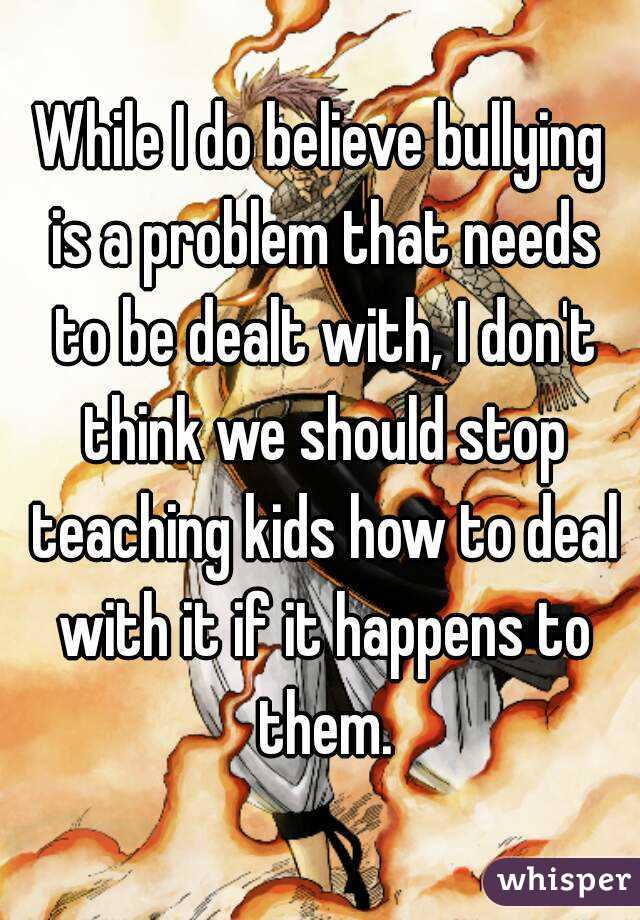 While I do believe bullying is a problem that needs to be dealt with, I don't think we should stop teaching kids how to deal with it if it happens to them.
