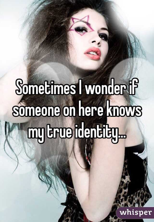 Sometimes I wonder if someone on here knows my true identity...