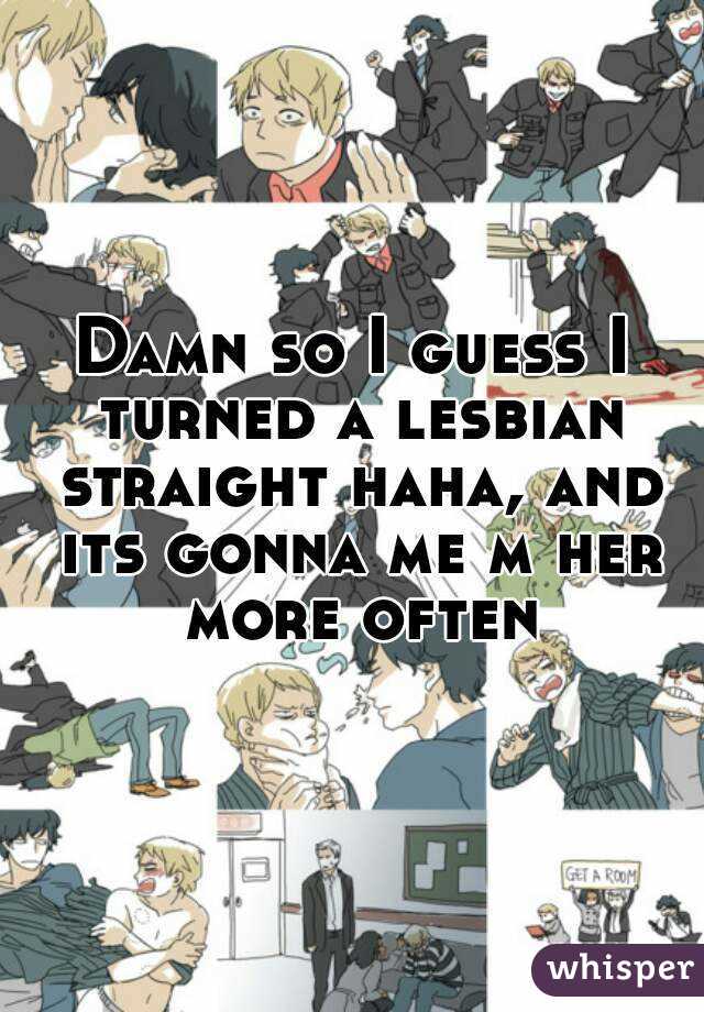 Damn so I guess I turned a lesbian straight haha, and its gonna me m her more often