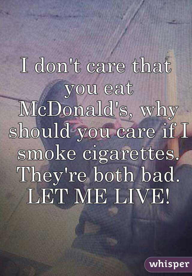 I don't care that you eat McDonald's, why should you care if I smoke cigarettes. They're both bad. LET ME LIVE!