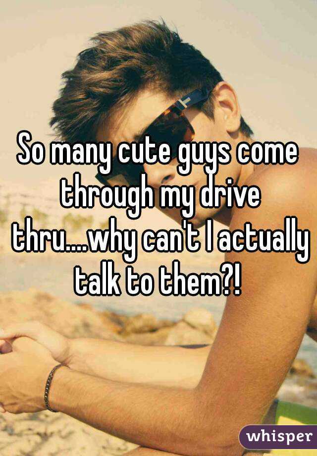 So many cute guys come through my drive thru....why can't I actually talk to them?! 