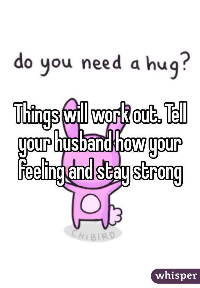Things will work out. Tell your husband how your feeling and stay strong