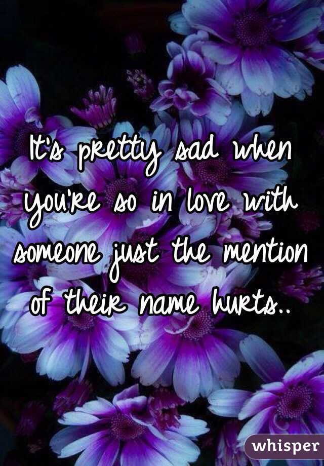 It's pretty sad when you're so in love with someone just the mention of their name hurts..