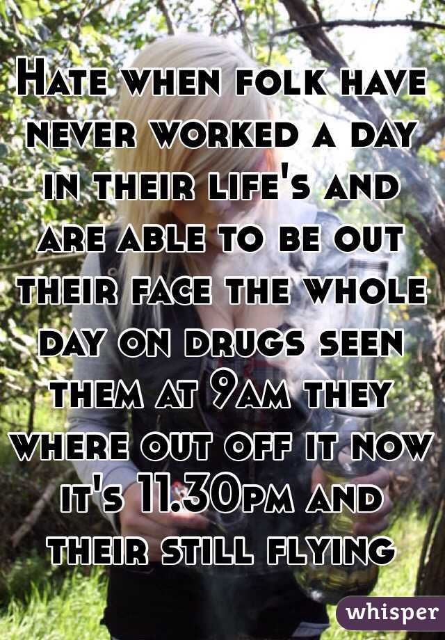 Hate when folk have never worked a day in their life's and are able to be out their face the whole day on drugs seen them at 9am they where out off it now it's 11.30pm and their still flying 
