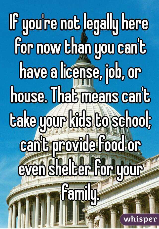 If you're not legally here for now than you can't have a license, job, or house. That means can't take your kids to school; can't provide food or even shelter for your family.