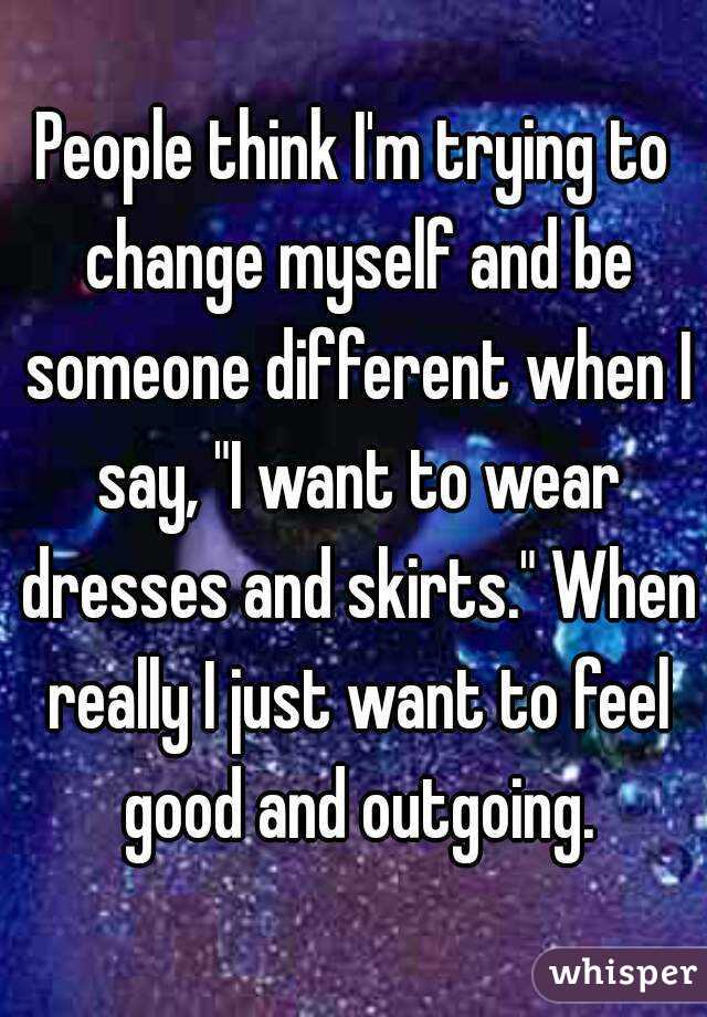 People think I'm trying to change myself and be someone different when I say, "I want to wear dresses and skirts." When really I just want to feel good and outgoing.