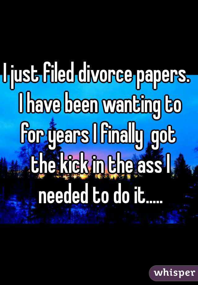 I just filed divorce papers.  I have been wanting to for years I finally  got  the kick in the ass I needed to do it.....