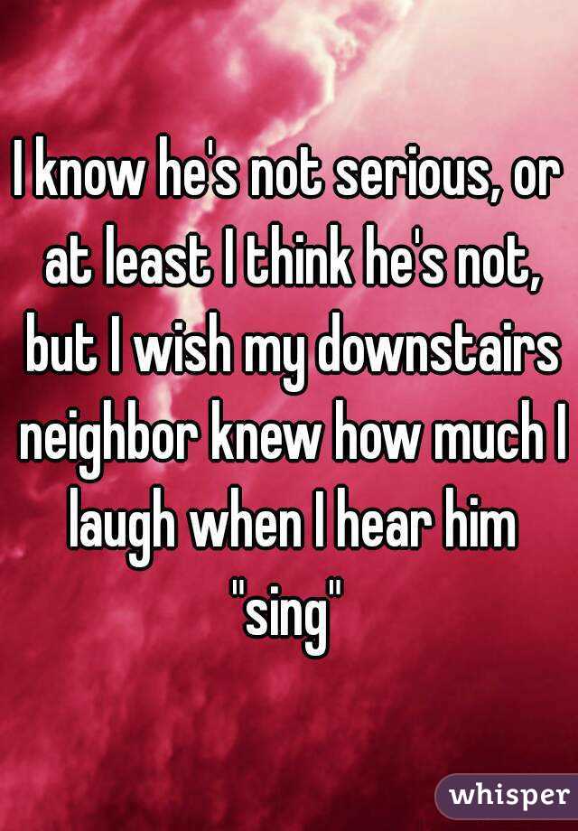 I know he's not serious, or at least I think he's not, but I wish my downstairs neighbor knew how much I laugh when I hear him "sing" 