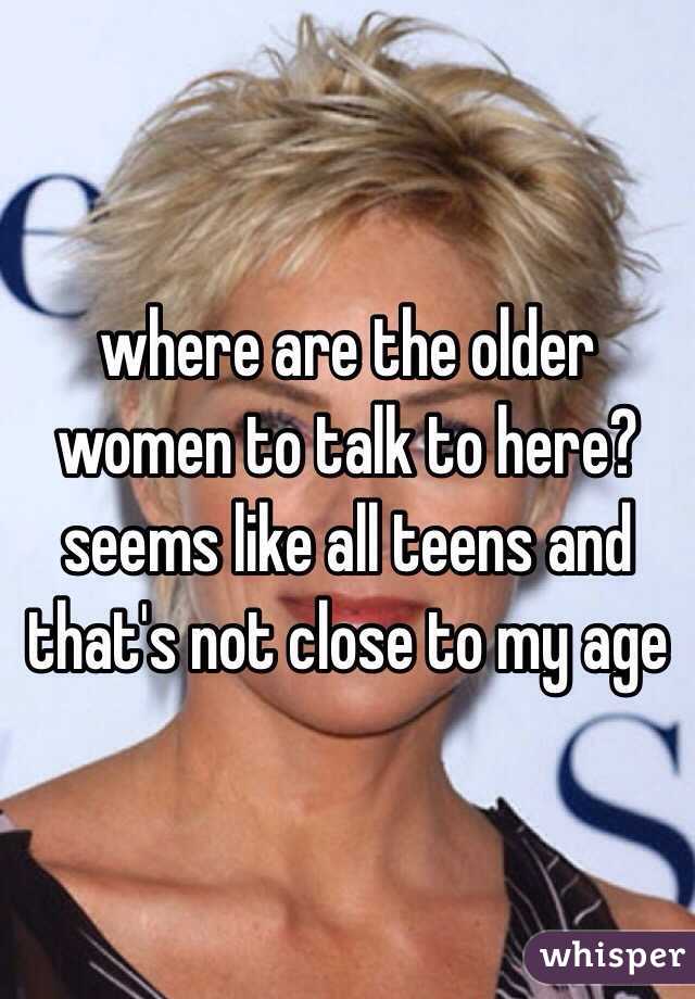where are the older women to talk to here?  seems like all teens and that's not close to my age