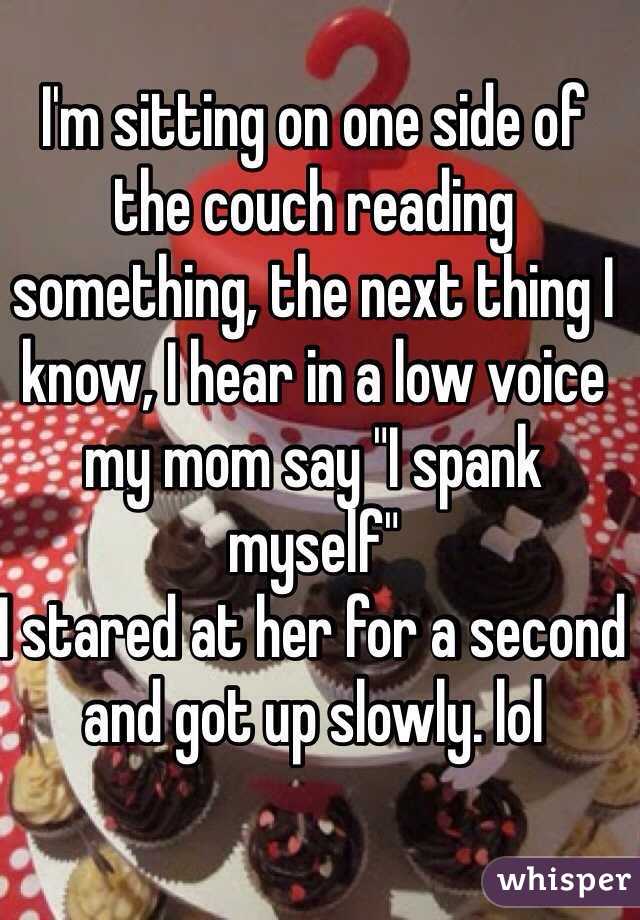 I'm sitting on one side of the couch reading something, the next thing I know, I hear in a low voice my mom say "I spank myself" 
I stared at her for a second and got up slowly. lol 