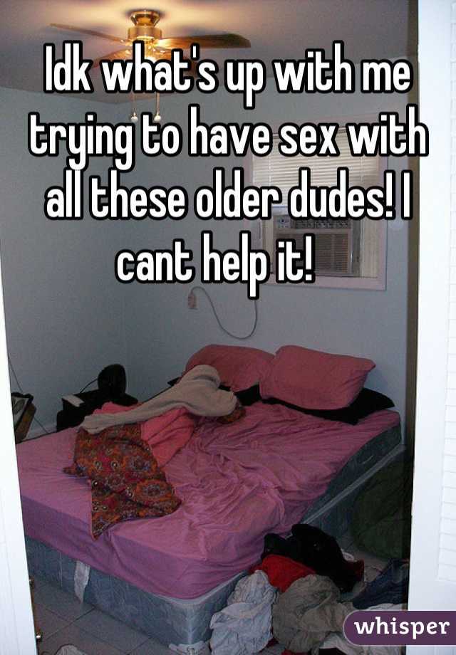 Idk what's up with me trying to have sex with all these older dudes! I cant help it!   