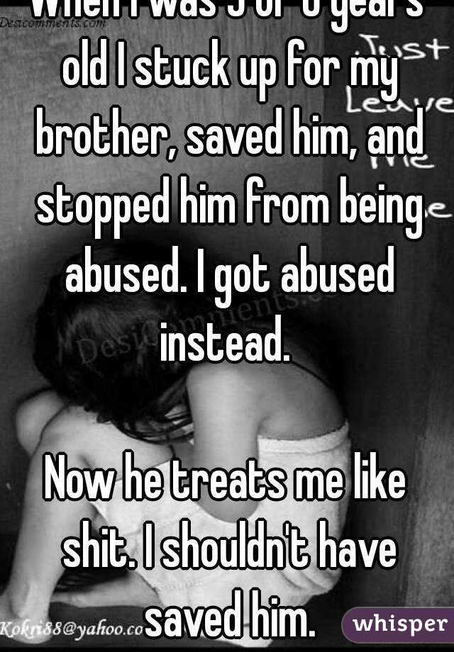 When I was 5 or 6 years old I stuck up for my brother, saved him, and stopped him from being abused. I got abused instead. 

Now he treats me like shit. I shouldn't have saved him.