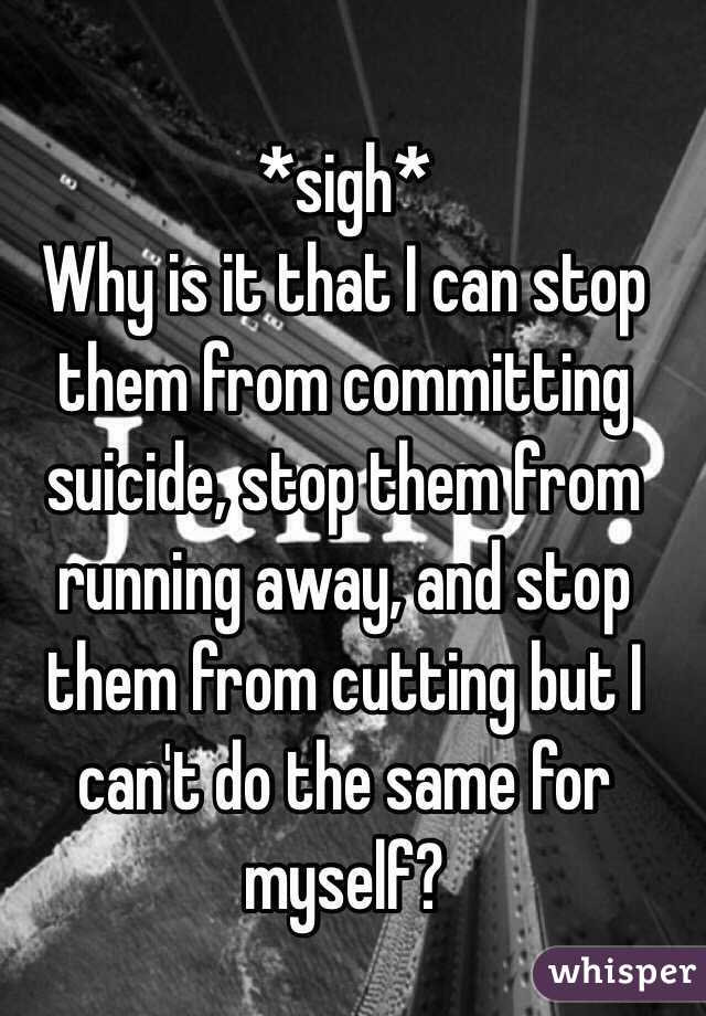 *sigh* 
Why is it that I can stop them from committing suicide, stop them from running away, and stop them from cutting but I can't do the same for myself? 