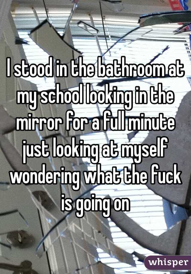 I stood in the bathroom at my school looking in the mirror for a full minute just looking at myself wondering what the fuck is going on
