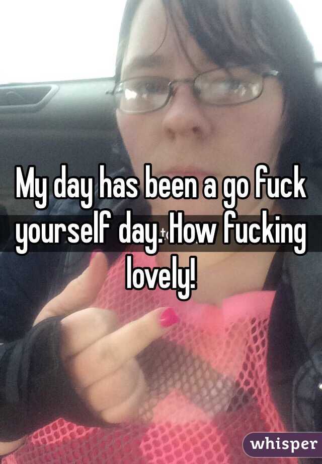 My day has been a go fuck yourself day. How fucking lovely!