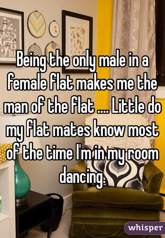 Being the only male in a female flat makes me the man of the flat .... Little do my flat mates know most of the time I'm in my room dancing.  