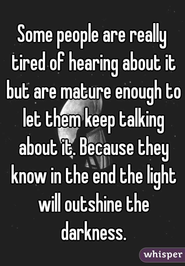 Some people are really tired of hearing about it but are mature enough to let them keep talking about it. Because they know in the end the light will outshine the darkness.