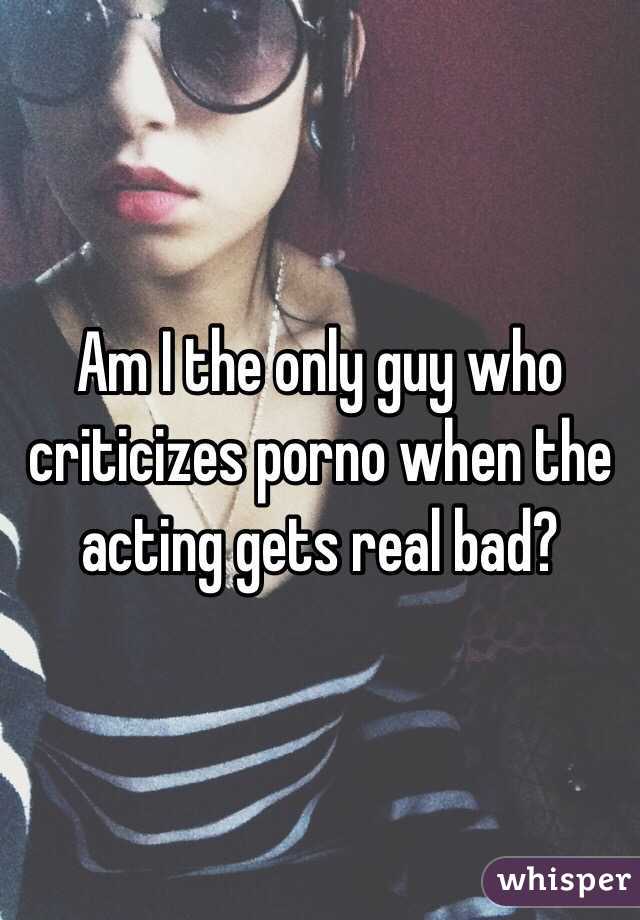Am I the only guy who criticizes porno when the acting gets real bad? 