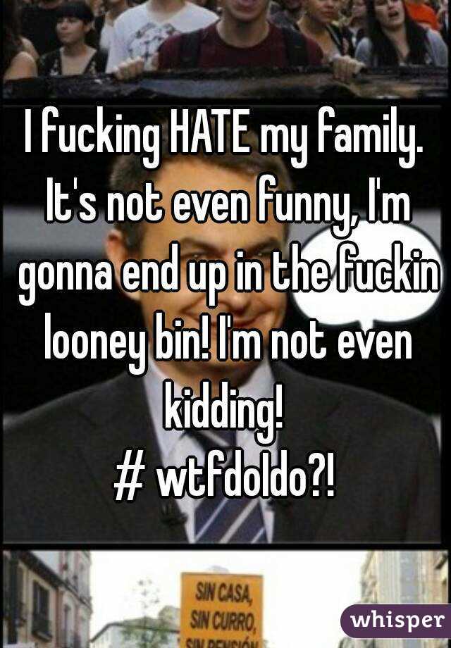 I fucking HATE my family. It's not even funny, I'm gonna end up in the fuckin looney bin! I'm not even kidding! 
# wtfdoIdo?!