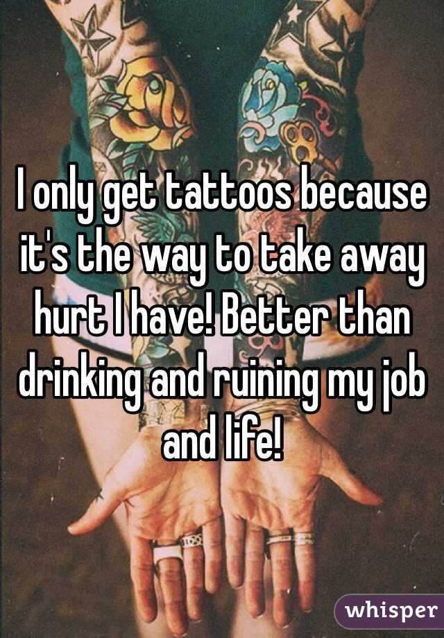I only get tattoos because it's the way to take away hurt I have! Better than drinking and ruining my job and life! 