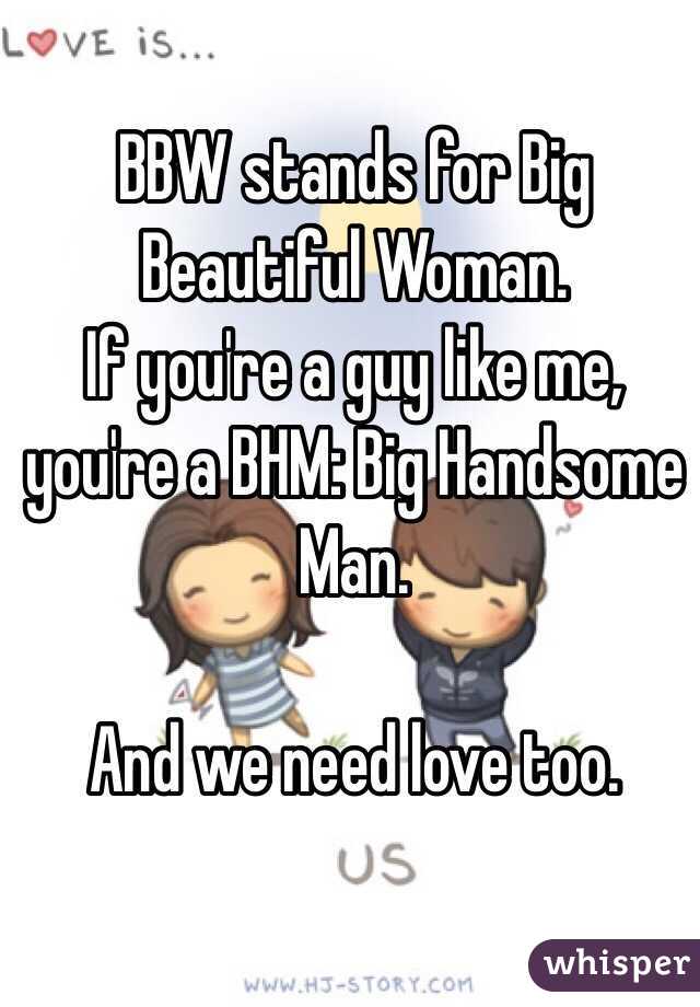 BBW stands for Big Beautiful Woman. 
If you're a guy like me, you're a BHM: Big Handsome Man. 

And we need love too. 