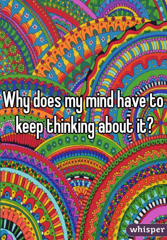 Why does my mind have to keep thinking about it?