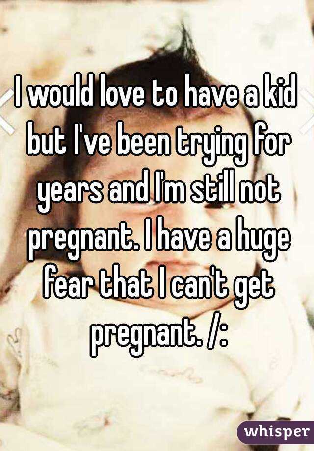 I would love to have a kid but I've been trying for years and I'm still not pregnant. I have a huge fear that I can't get pregnant. /: